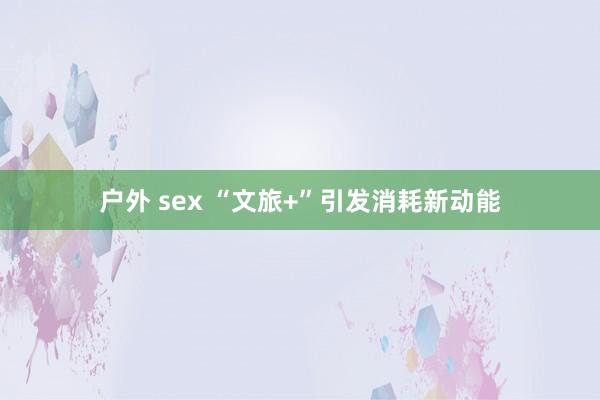 户外 sex “文旅+”引发消耗新动能